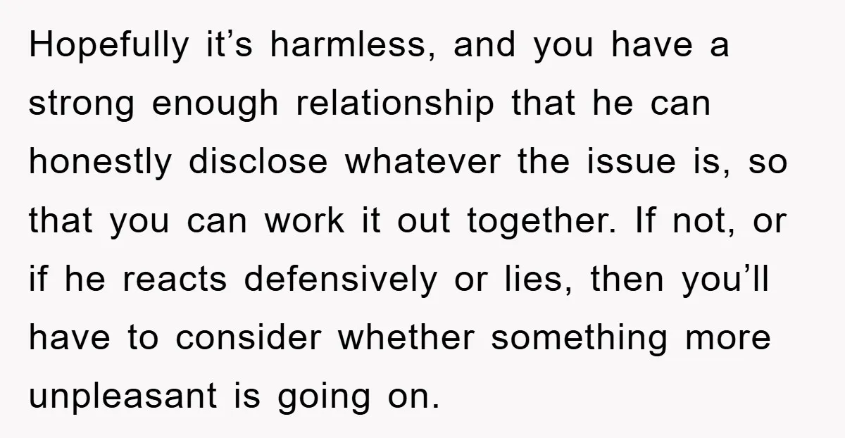 Hopefully it’s harmless, and you have a strong enough relationship that he can honestly disclose whatever the issue is, so that you can work it out together. If not, or...