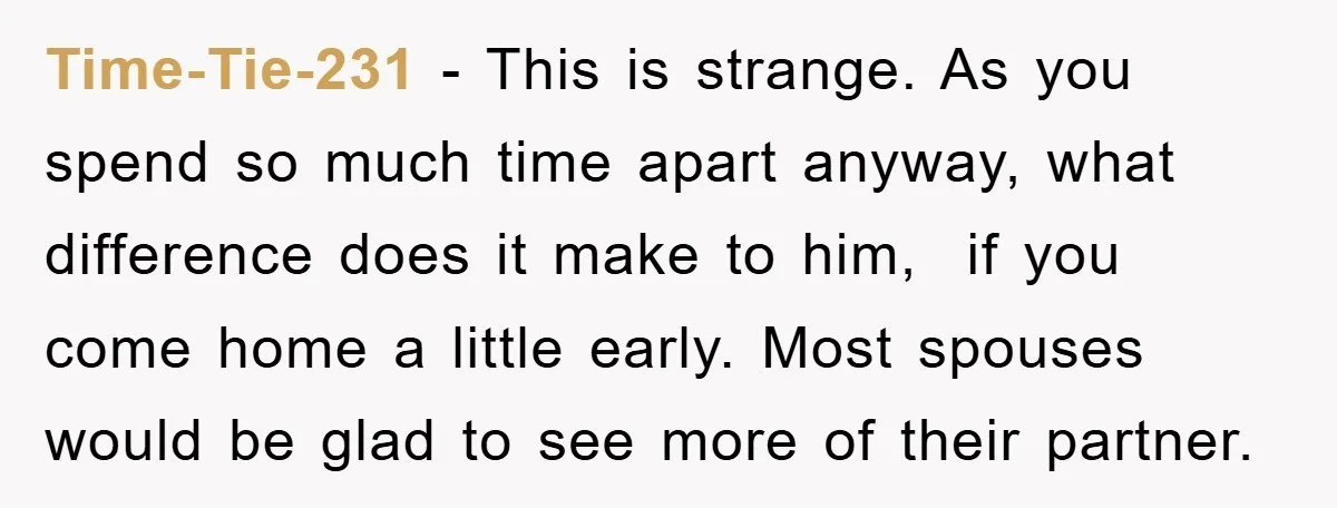Time-Tie-231 − This is strange. As you spend so much time apart anyway, what difference does it make to him, if you come home a little early. Most spouses would...