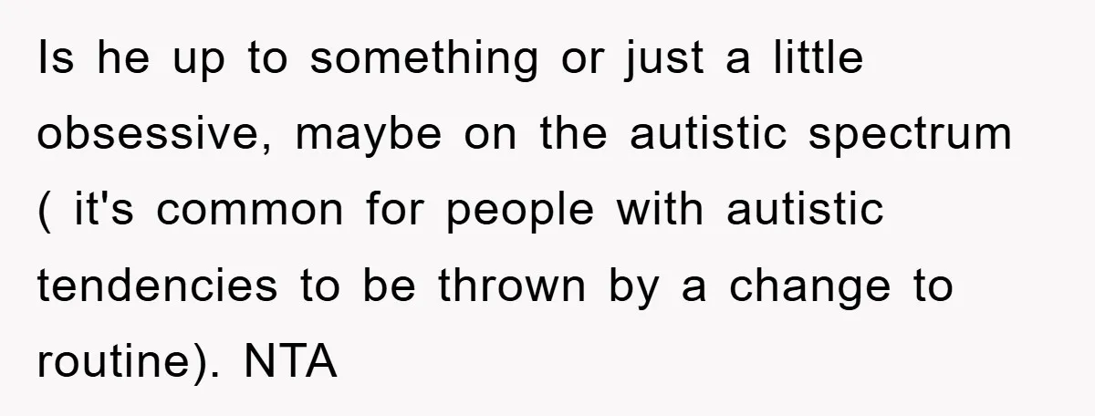 Is he up to something or just a little obsessive, maybe on the autistic spectrum ( it's common for people with autistic tendencies to be thrown by a change to...