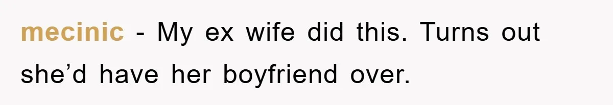 mecinic − My ex wife did this. Turns out she’d have her boyfriend over.