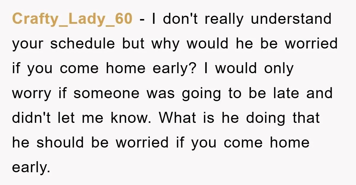 Crafty_Lady_60 − I don't really understand your schedule but why would he be worried if you come home early? I would only worry if someone was going to be late...