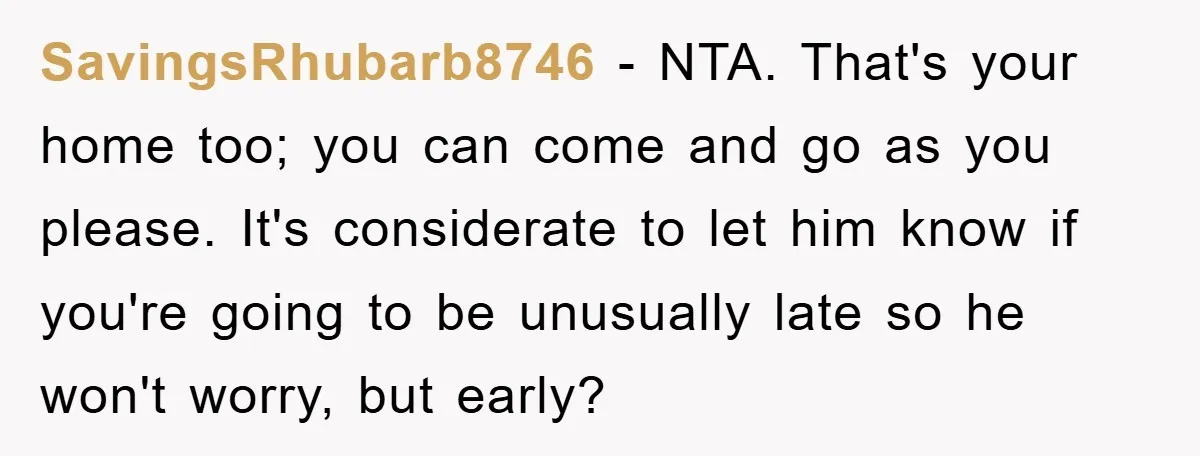 SavingsRhubarb8746 − NTA. That's your home too; you can come and go as you please. It's considerate to let him know if you're going to be unusually late so he...