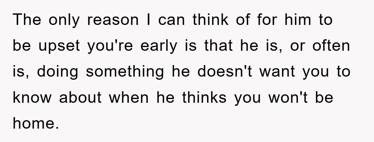 The only reason I can think of for him to be upset you're early is that he is, or often is, doing something he doesn't want you to know about...