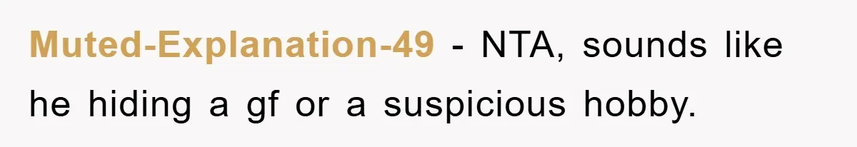 Muted-Explanation-49 − NTA, sounds like he hiding a gf or a suspicious hobby.