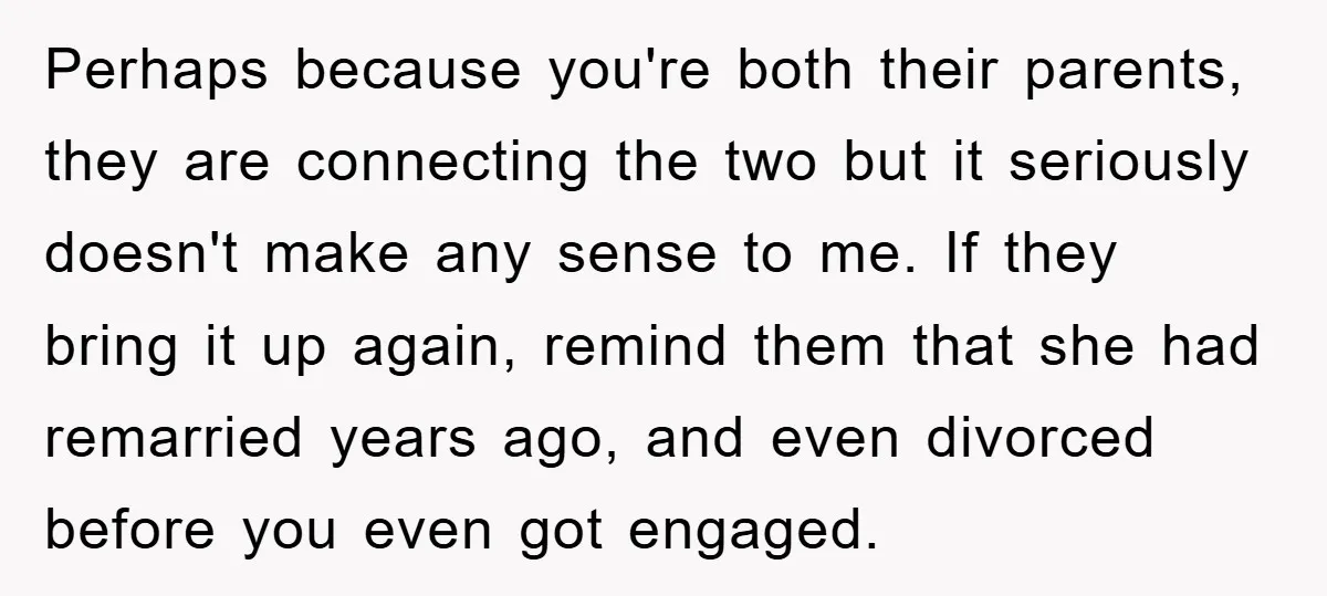 Perhaps because you're both their parents, they are connecting the two but it seriously doesn't make any sense to me. If they bring it up again, remind them that she...