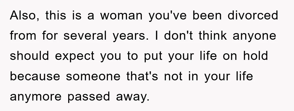 Also, this is a woman you've been divorced from for several years. I don't think anyone should expect you to put your life on hold because someone that's not in...