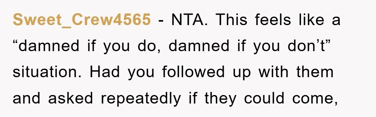 Sweet_Crew4565 - NTA. This feels like a “damned if you do, damned if you don’t” situation. Had you followed up with them and asked repeatedly if they could come,