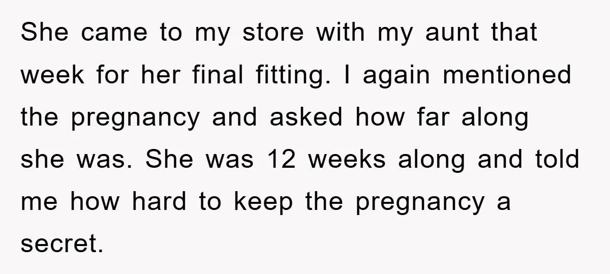 She came to my store with my aunt that week for her final fitting. I again mentioned the pregnancy and asked how far along she was. She was 12 weeks...