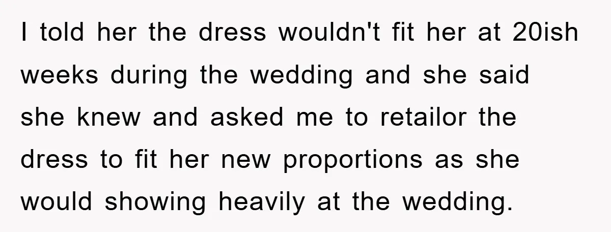 I told her the dress wouldn't fit her at 20ish weeks during the wedding and she said she knew and asked me to retailor the dress to fit her new...