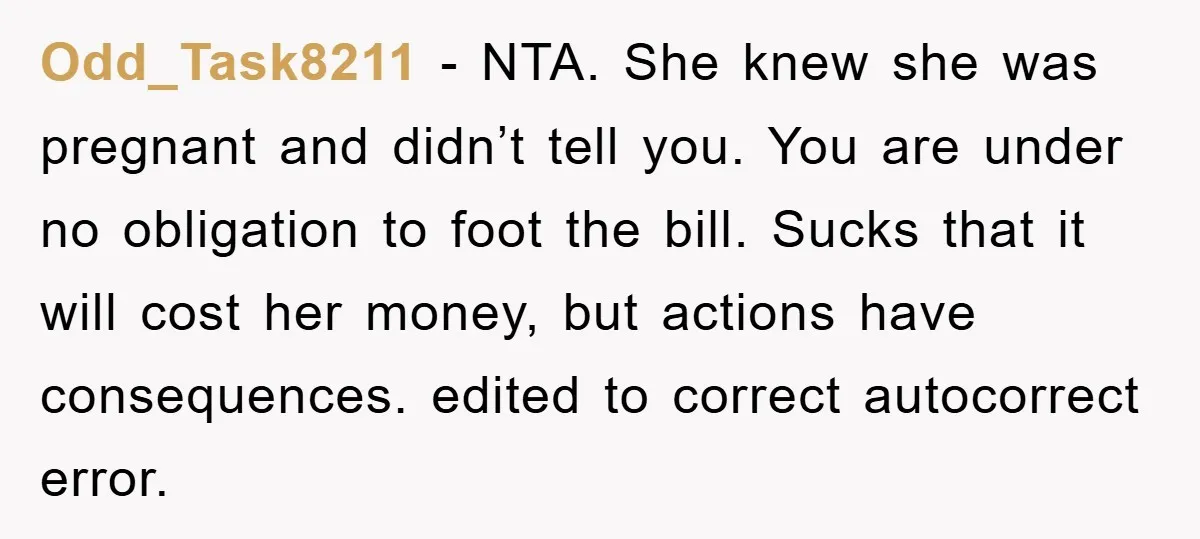 Odd_Task8211 − NTA. She knew she was pregnant and didn’t tell you. You are under no obligation to foot the bill. Sucks that it will cost her money, but actions...