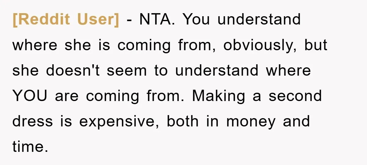 [Reddit User] − NTA. You understand where she is coming from, obviously, but she doesn't seem to understand where YOU are coming from. Making a second dress is expensive, both...