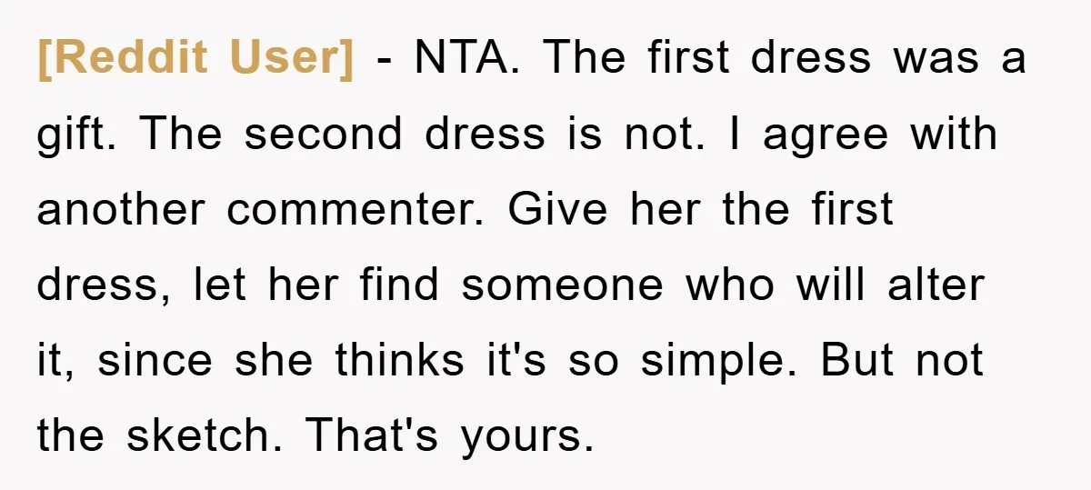 [Reddit User] − NTA. The first dress was a gift. The second dress is not. I agree with another commenter. Give her the first dress, let her find someone who...