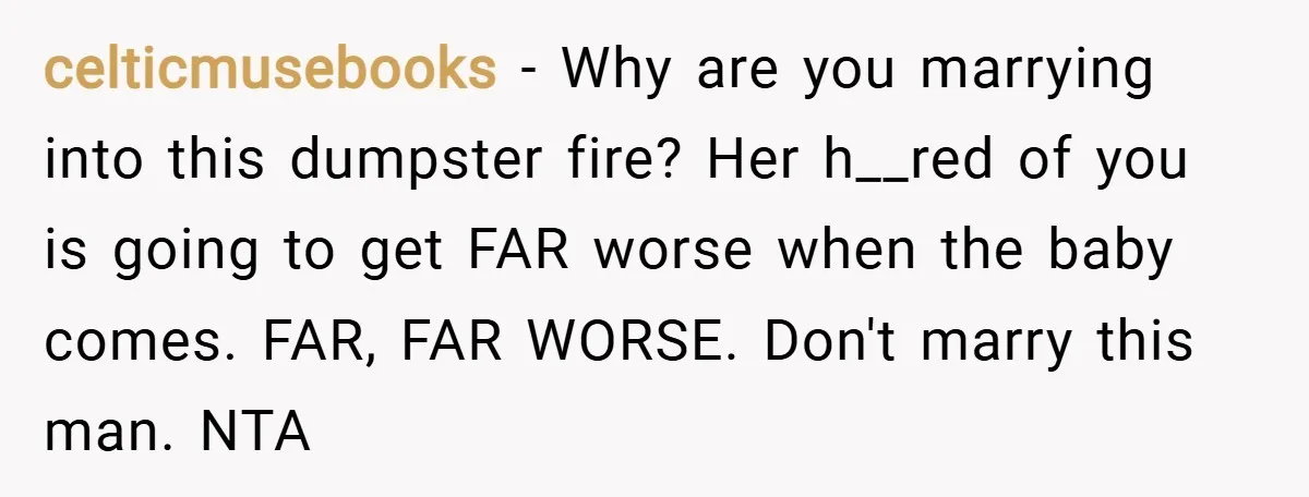 celticmusebooks − Why are you marrying into this dumpster fire? Her h__red of you is going to get FAR worse when the baby comes. FAR, FAR WORSE. Don't marry this...