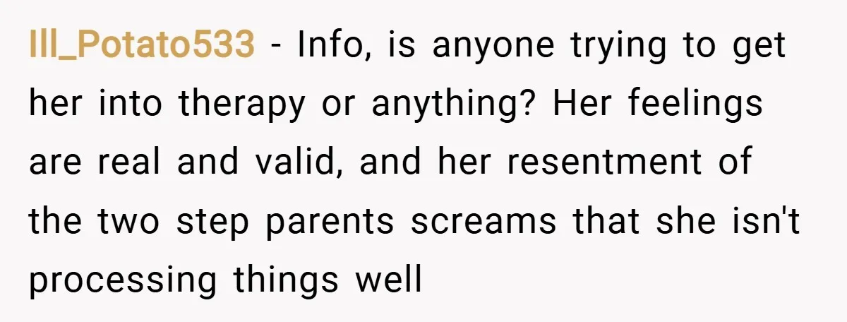 Ill_Potato533 − Info, is anyone trying to get her into therapy or anything? Her feelings are real and valid, and her resentment of the two step parents screams that she...