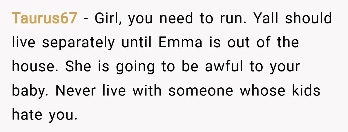 Taurus67 − Girl, you need to run. Yall should live separately until Emma is out of the house. She is going to be awful to your baby. Never live with...