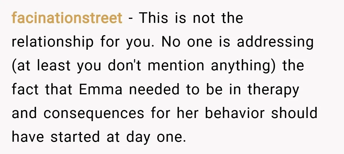 facinationstreet − This is not the relationship for you. No one is addressing (at least you don't mention anything) the fact that Emma needed to be in therapy and consequences...