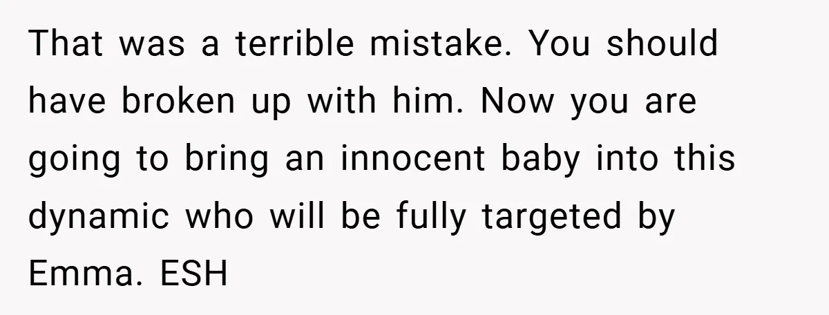 That was a terrible mistake. You should have broken up with him. Now you are going to bring an innocent baby into this dynamic who will be fully targeted by...