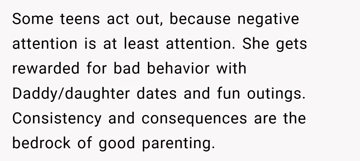Some teens act out, because negative attention is at least attention. She gets rewarded for bad behavior with Daddy/daughter dates and fun outings. Consistency and consequences are the bedrock of...