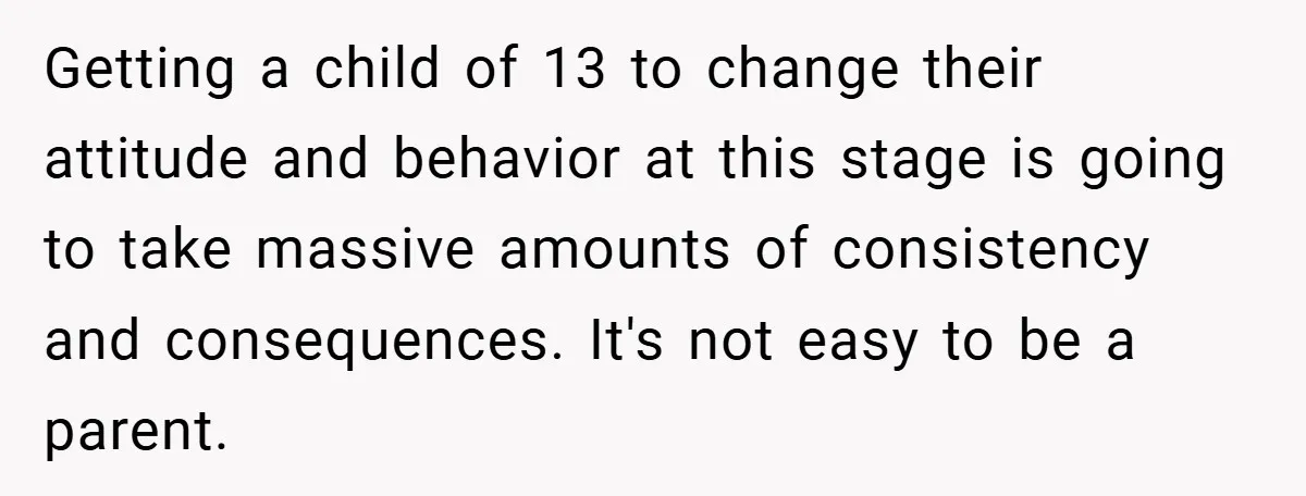 Getting a child of 13 to change their attitude and behavior at this stage is going to take massive amounts of consistency and consequences. It's not easy to be a...