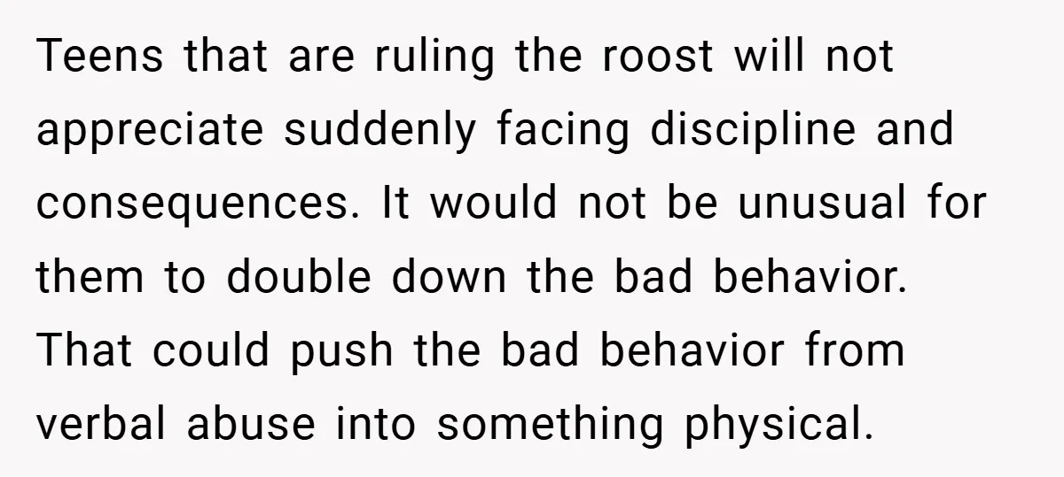 Teens that are ruling the roost will not appreciate suddenly facing discipline and consequences. It would not be unusual for them to double down the bad behavior. That could push...