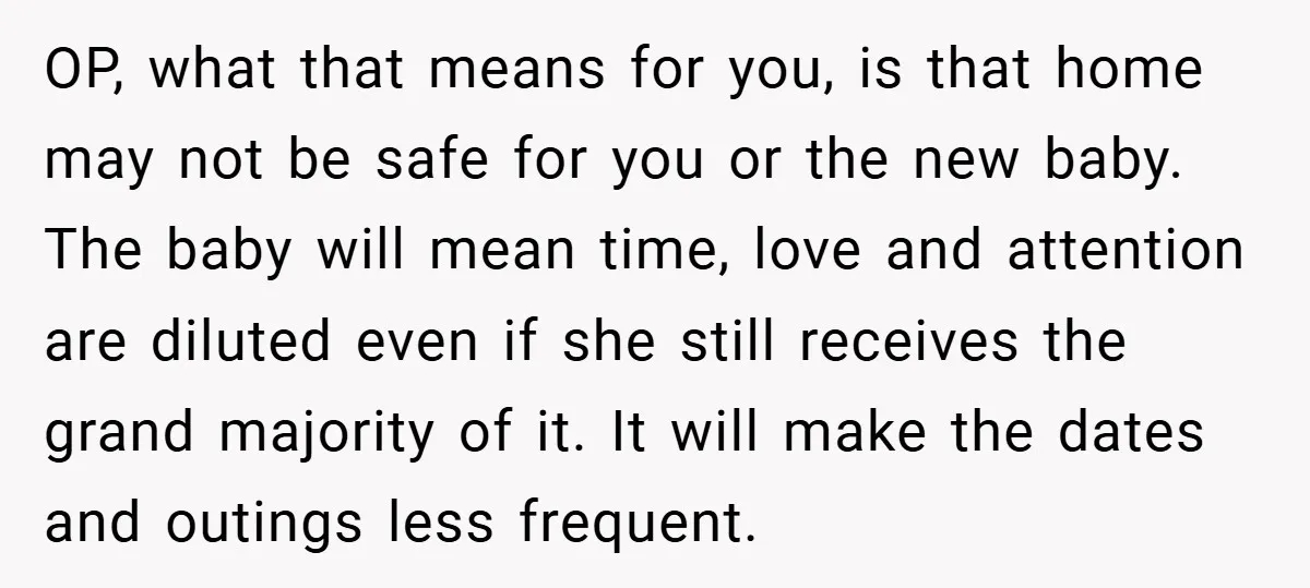 OP, what that means for you, is that home may not be safe for you or the new baby. The baby will mean time, love and attention are diluted even...