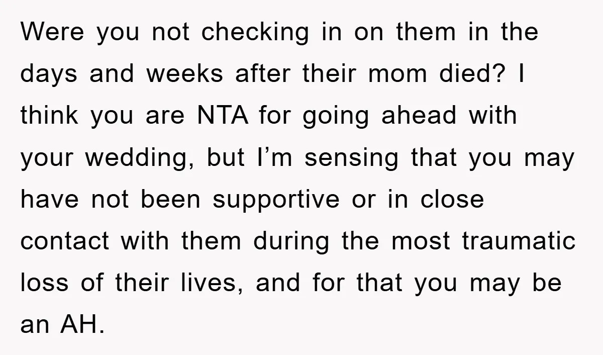 Were you not checking in on them in the days and weeks after their mom died? I think you are NTA for going ahead with your wedding, but I’m sensing...