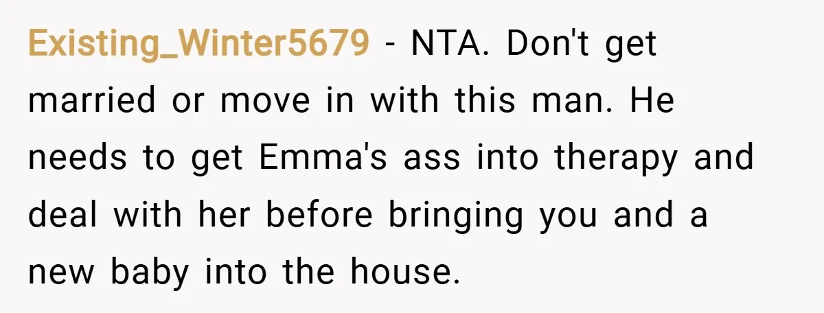 Existing_Winter5679 − NTA. Don't get married or move in with this man. He needs to get Emma's ass into therapy and deal with her before bringing you and a new...
