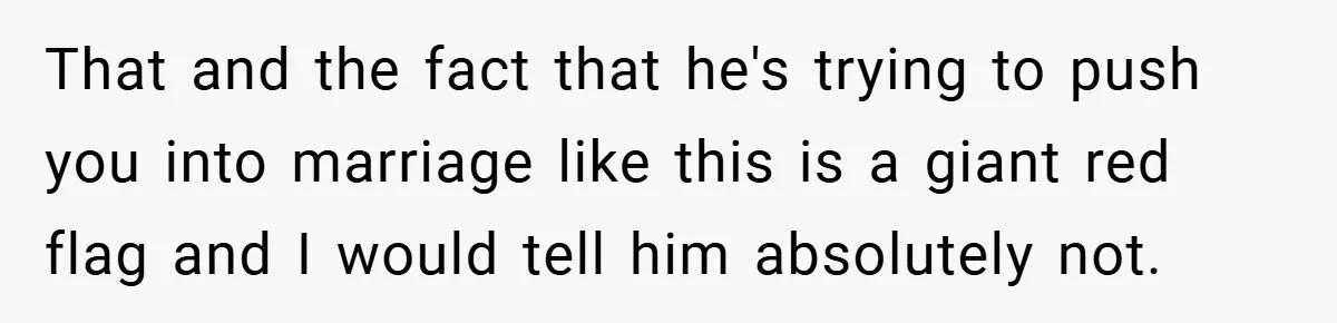 That and the fact that he's trying to push you into marriage like this is a giant red flag and I would tell him absolutely not.