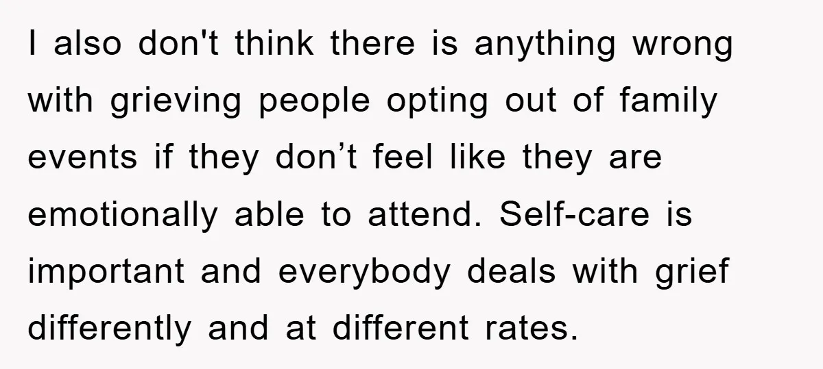 I also don't think there is anything wrong with grieving people opting out of family events if they don’t feel like they are emotionally able to attend. Self-care is important...