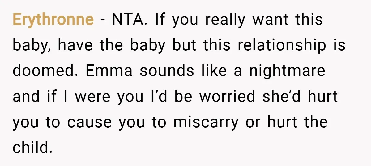 Erythronne − NTA. If you really want this baby, have the baby but this relationship is doomed. Emma sounds like a nightmare and if I were you I’d be worried...