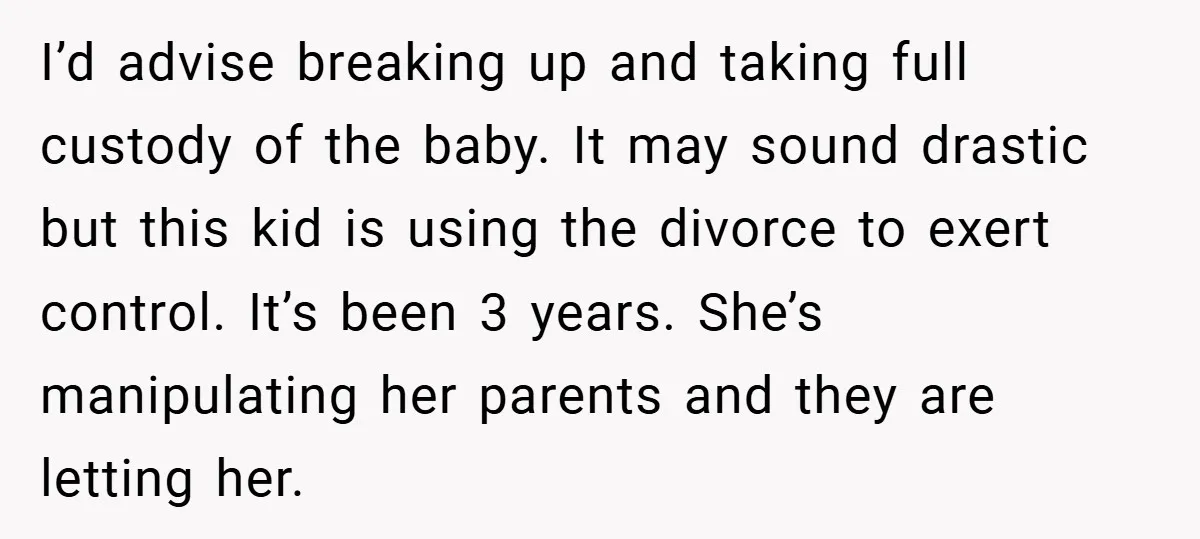 I’d advise breaking up and taking full custody of the baby. It may sound drastic but this kid is using the divorce to exert control. It’s been 3 years. She’s...