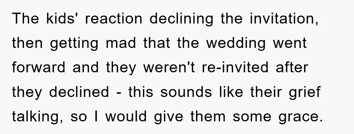 The kids' reaction declining the invitation, then getting mad that the wedding went forward and they weren't re-invited after they declined - this sounds like their grief talking, so I...
