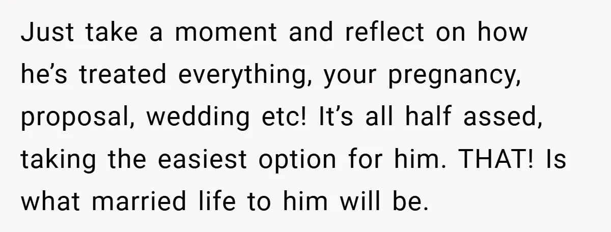 Just take a moment and reflect on how he’s treated everything, your pregnancy, proposal, wedding etc! It’s all half assed, taking the easiest option for him. THAT! Is what married...