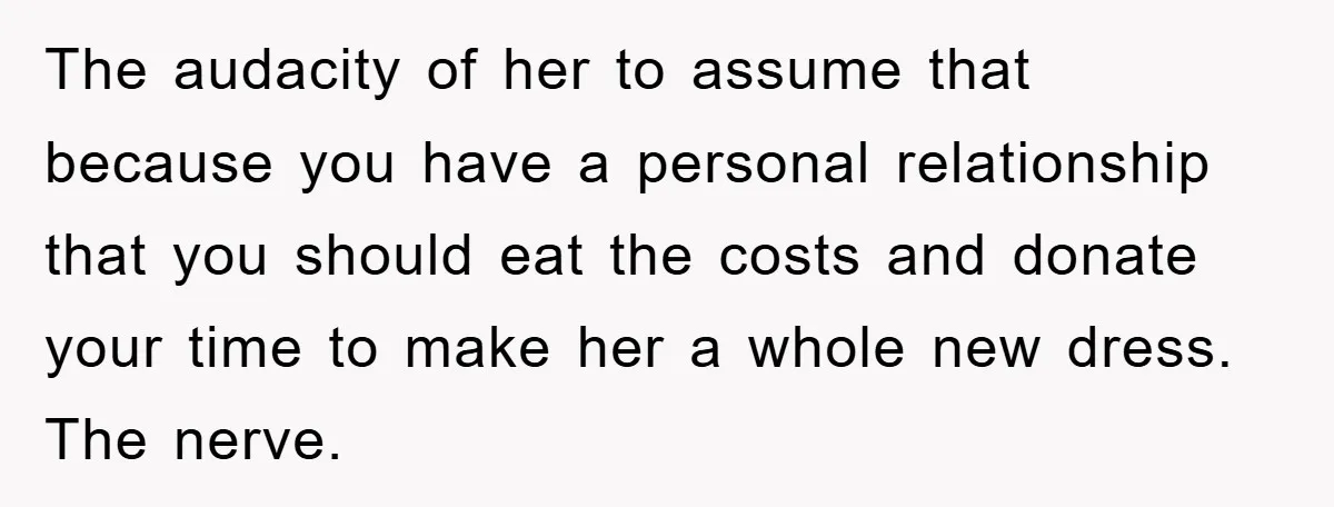 The audacity of her to assume that because you have a personal relationship that you should eat the costs and donate your time to make her a whole new dress....