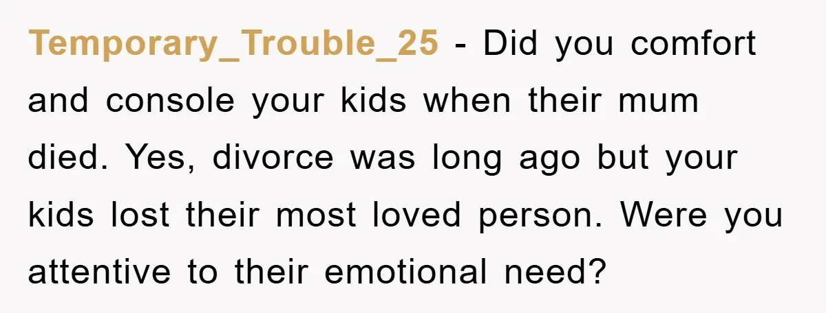 Temporary_Trouble_25 - Did you comfort and console your kids when their mum died. Yes, divorce was long ago but your kids lost their most loved person. Were you attentive to...