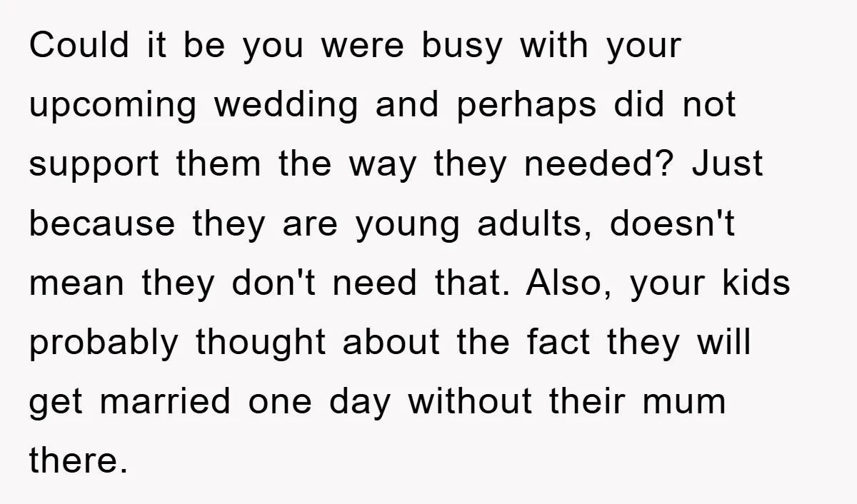Could it be you were busy with your upcoming wedding and perhaps did not support them the way they needed? Just because they are young adults, doesn't mean they don't...