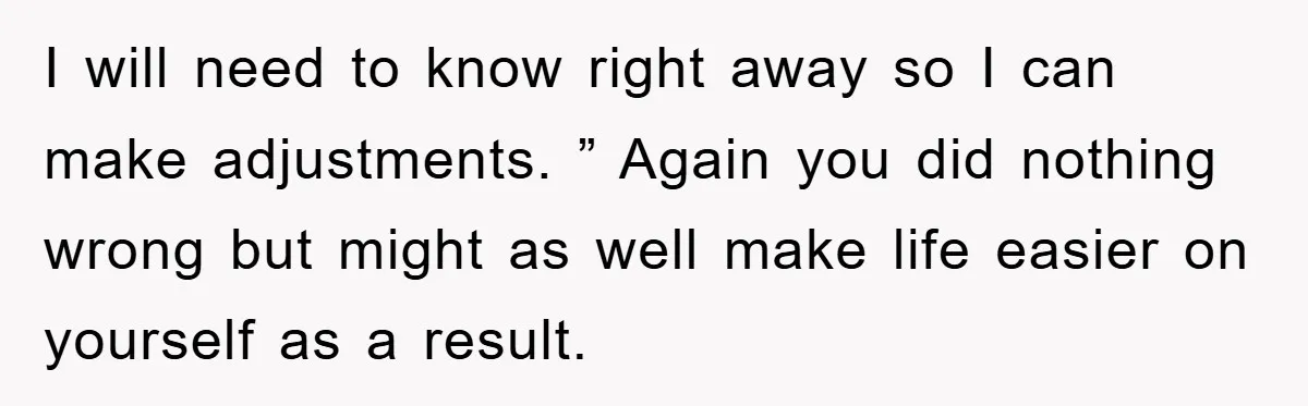I will need to know right away so I can make adjustments. ” Again you did nothing wrong but might as well make life easier on yourself as a result.