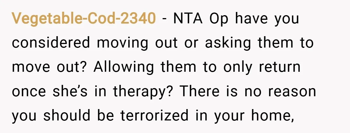 Vegetable-Cod-2340 − NTA Op have you considered moving out or asking them to move out? Allowing them to only return once she’s in therapy? There is no reason you should...