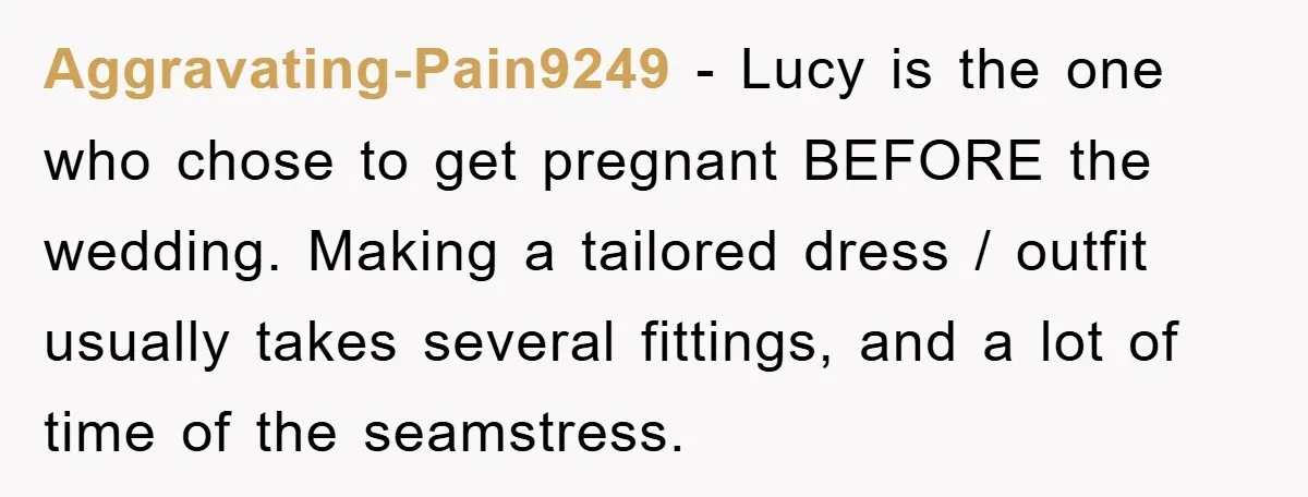 Aggravating-Pain9249 − Lucy is the one who chose to get pregnant BEFORE the wedding. Making a tailored dress / outfit usually takes several fittings, and a lot of time of...