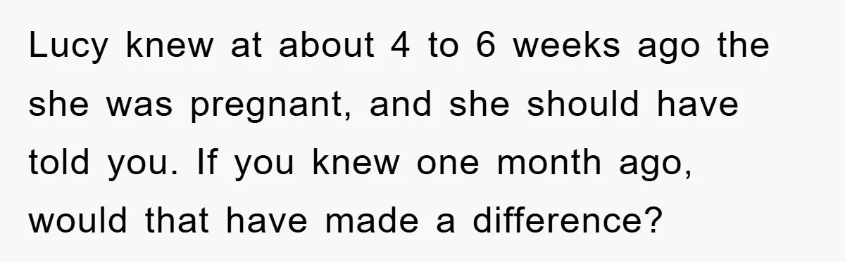 Lucy knew at about 4 to 6 weeks ago the she was pregnant, and she should have told you. If you knew one month ago, would that have made a...