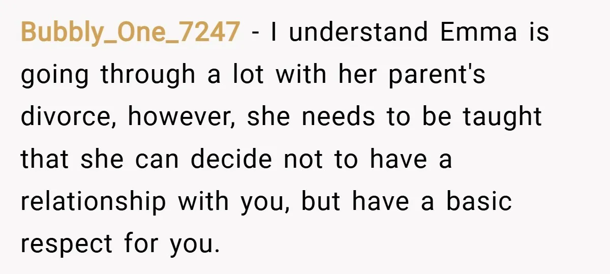 Bubbly_One_7247 − I understand Emma is going through a lot with her parent's divorce, however, she needs to be taught that she can decide not to have a relationship with...