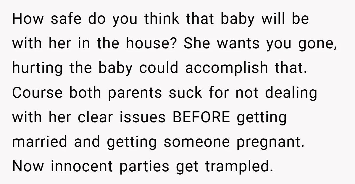 How safe do you think that baby will be with her in the house? She wants you gone, hurting the baby could accomplish that. Course both parents suck for not...