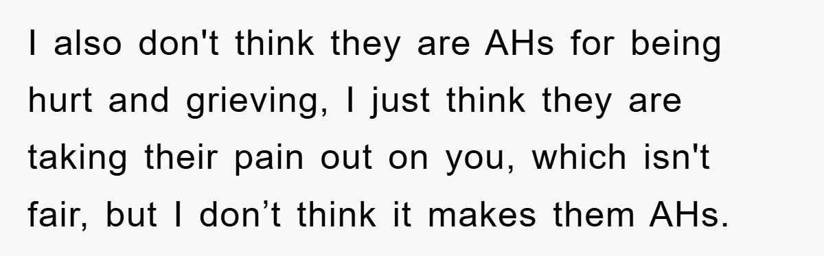 I also don't think they are AHs for being hurt and grieving, I just think they are taking their pain out on you, which isn't fair, but I don’t think...