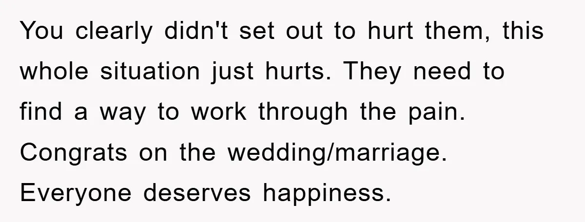 You clearly didn't set out to hurt them, this whole situation just hurts. They need to find a way to work through the pain. Congrats on the wedding/marriage. Everyone deserves...