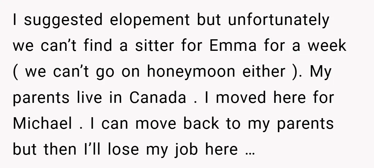 I suggested elopement but unfortunately we can’t find a sitter for Emma for a week ( we can’t go on honeymoon either ). My parents live in Canada . I...