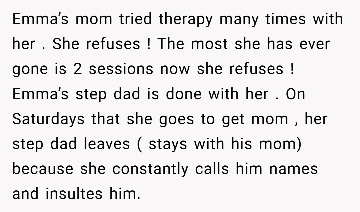 Emma’s mom tried therapy many times with her . She refuses ! The most she has ever gone is 2 sessions now she refuses ! Emma’s step dad is done...