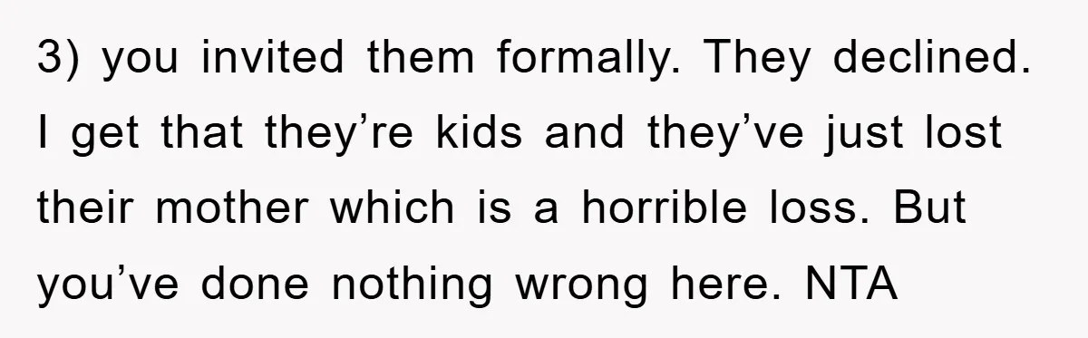 3) you invited them formally. They declined. I get that they’re kids and they’ve just lost their mother which is a horrible loss. But you’ve done nothing wrong here. NTA