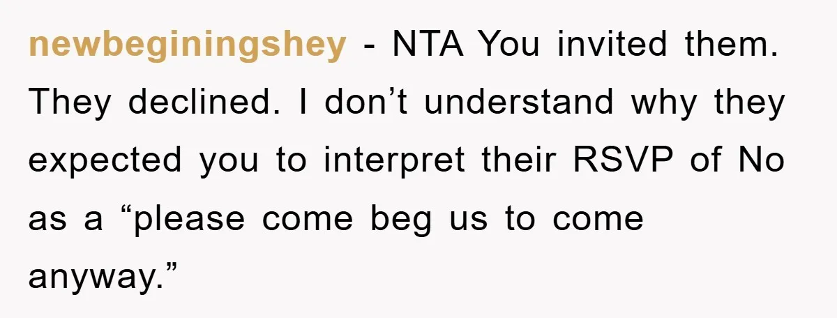 newbeginingshey - NTA You invited them. They declined. I don’t understand why they expected you to interpret their RSVP of No as a “please come beg us to come anyway.”