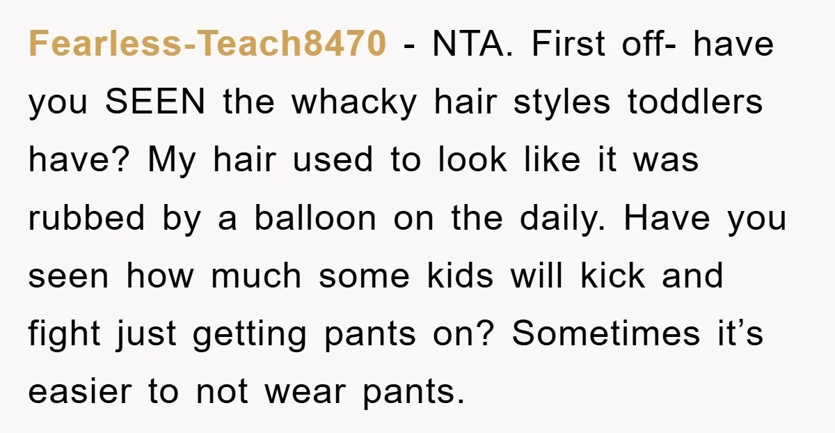 Fearless-Teach8470 − NTA. First off- have you SEEN the whacky hair styles toddlers have? My hair used to look like it was rubbed by a balloon on the daily. Have...