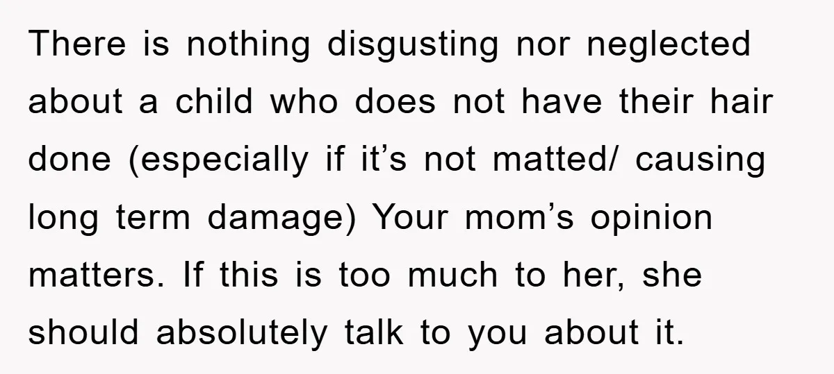 There is nothing disgusting nor neglected about a child who does not have their hair done (especially if it’s not matted/ causing long term damage) Your mom’s opinion matters. If...